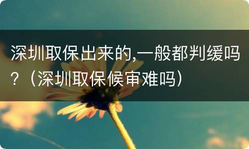 深圳取保出来的,一般都判缓吗?（深圳取保候审难吗）
