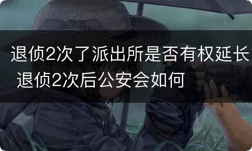 退侦2次了派出所是否有权延长 退侦2次后公安会如何