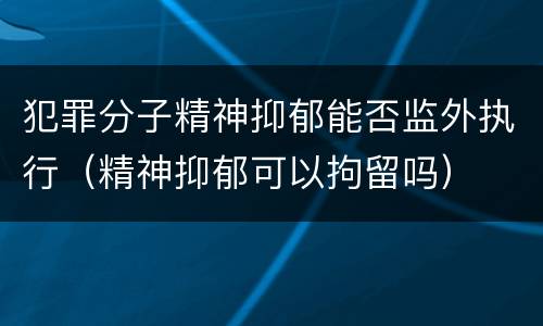 犯罪分子精神抑郁能否监外执行（精神抑郁可以拘留吗）