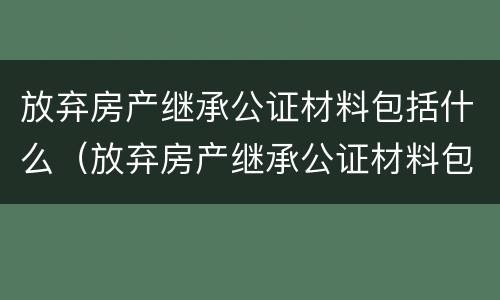放弃房产继承公证材料包括什么（放弃房产继承公证材料包括什么内容）