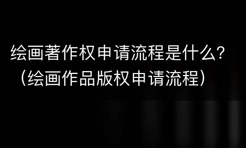 绘画著作权申请流程是什么？（绘画作品版权申请流程）