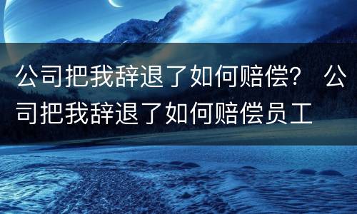 公司把我辞退了如何赔偿？ 公司把我辞退了如何赔偿员工