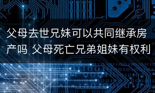 父母去世兄妹可以共同继承房产吗 父母死亡兄弟姐妹有权利继承财产吗