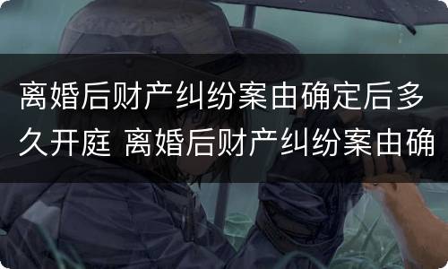 离婚后财产纠纷案由确定后多久开庭 离婚后财产纠纷案由确定后多久开庭审理