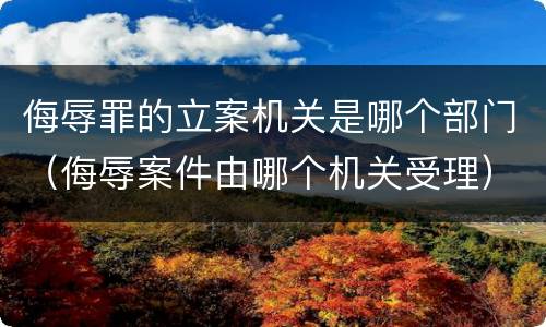 侮辱罪的立案机关是哪个部门（侮辱案件由哪个机关受理）