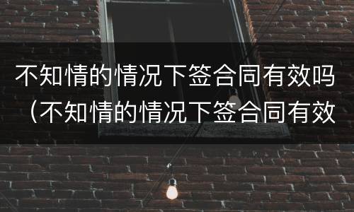 不知情的情况下签合同有效吗（不知情的情况下签合同有效吗）