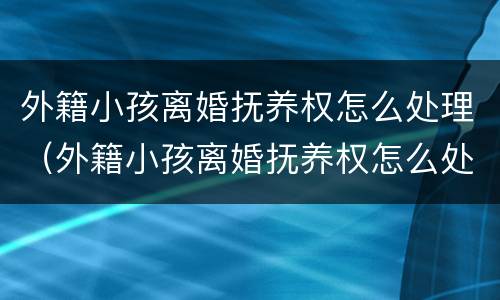 外籍小孩离婚抚养权怎么处理（外籍小孩离婚抚养权怎么处理的）