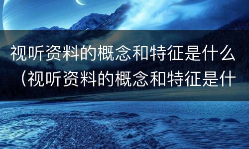 视听资料的概念和特征是什么（视听资料的概念和特征是什么）