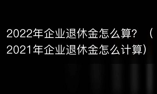 2022年企业退休金怎么算？（2021年企业退休金怎么计算）