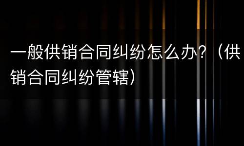 一般供销合同纠纷怎么办?（供销合同纠纷管辖）