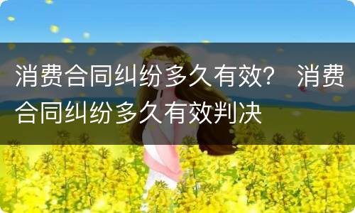 消费合同纠纷多久有效？ 消费合同纠纷多久有效判决