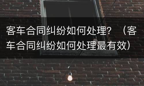 客车合同纠纷如何处理？（客车合同纠纷如何处理最有效）