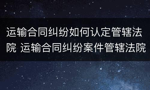 运输合同纠纷如何认定管辖法院 运输合同纠纷案件管辖法院