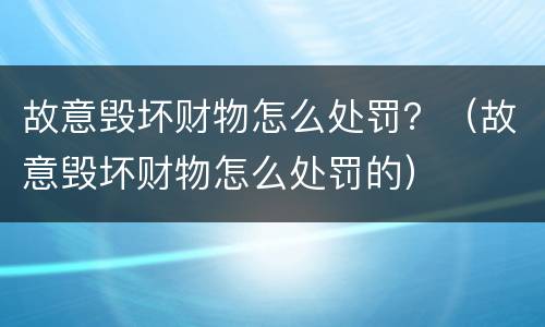故意毁坏财物怎么处罚？（故意毁坏财物怎么处罚的）