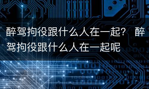 醉驾拘役跟什么人在一起？ 醉驾拘役跟什么人在一起呢