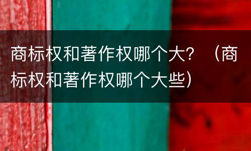 商标权和著作权哪个大？（商标权和著作权哪个大些）