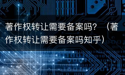 著作权转让需要备案吗？（著作权转让需要备案吗知乎）
