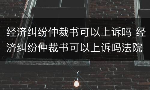 经济纠纷仲裁书可以上诉吗 经济纠纷仲裁书可以上诉吗法院