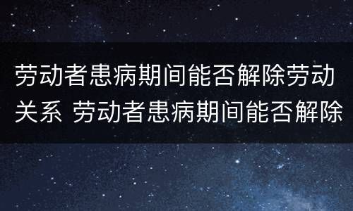 劳动者患病期间能否解除劳动关系 劳动者患病期间能否解除劳动关系合同