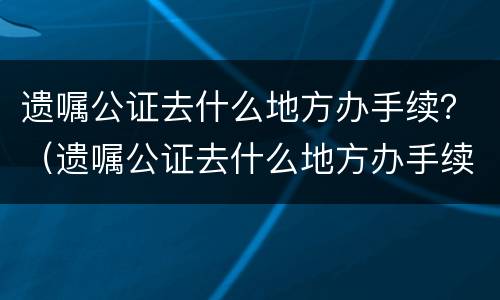 遗嘱公证去什么地方办手续？（遗嘱公证去什么地方办手续呢）