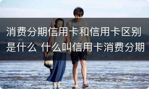消费分期信用卡和信用卡区别是什么 什么叫信用卡消费分期