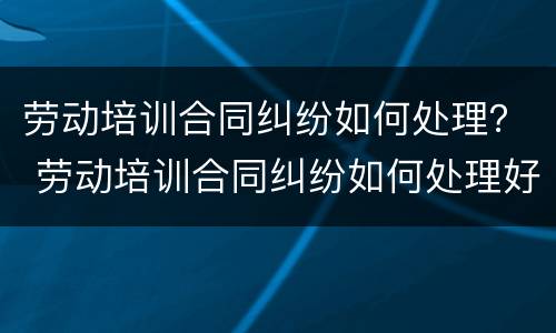 劳动培训合同纠纷如何处理？ 劳动培训合同纠纷如何处理好