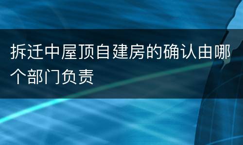 拆迁中屋顶自建房的确认由哪个部门负责