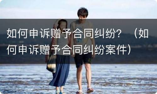 如何申诉赠予合同纠纷？（如何申诉赠予合同纠纷案件）