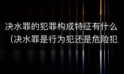 决水罪的犯罪构成特征有什么（决水罪是行为犯还是危险犯）