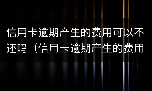 信用卡逾期产生的费用可以不还吗（信用卡逾期产生的费用可以不还吗知乎）