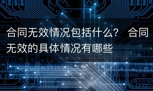 合同无效情况包括什么？ 合同无效的具体情况有哪些
