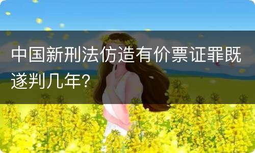 中国新刑法仿造有价票证罪既遂判几年？