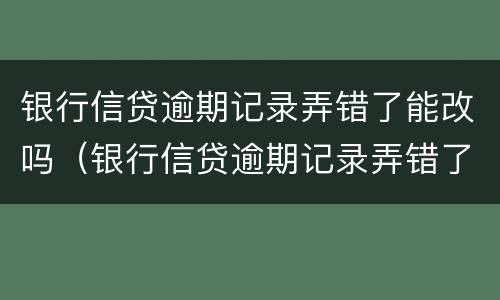 银行信贷逾期记录弄错了能改吗（银行信贷逾期记录弄错了能改吗怎么改）