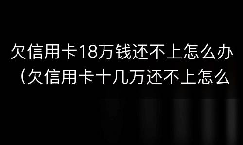 欠信用卡18万钱还不上怎么办（欠信用卡十几万还不上怎么办）