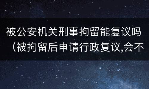 被公安机关刑事拘留能复议吗（被拘留后申请行政复议,会不会被公安机关刑事拘留）