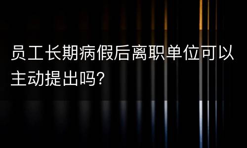 员工长期病假后离职单位可以主动提出吗？