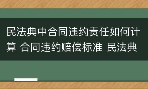 民法典中合同违约责任如何计算 合同违约赔偿标准 民法典