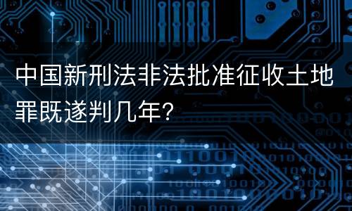 中国新刑法非法批准征收土地罪既遂判几年？