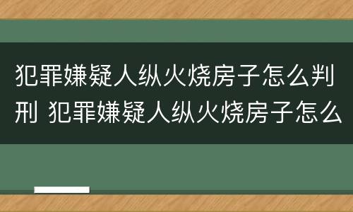 犯罪嫌疑人纵火烧房子怎么判刑 犯罪嫌疑人纵火烧房子怎么判刑的