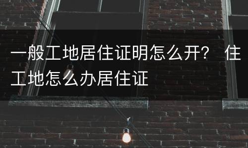 一般工地居住证明怎么开？ 住工地怎么办居住证
