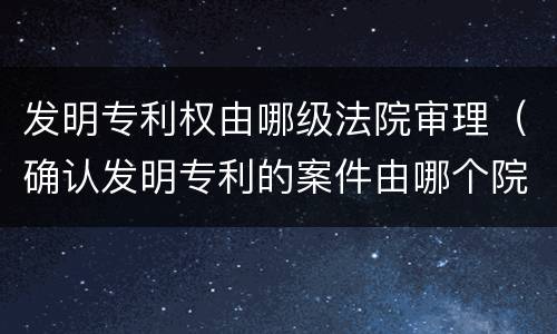 发明专利权由哪级法院审理（确认发明专利的案件由哪个院来审）