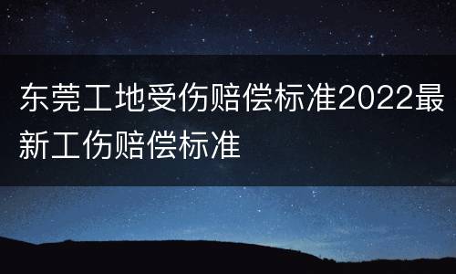 东莞工地受伤赔偿标准2022最新工伤赔偿标准