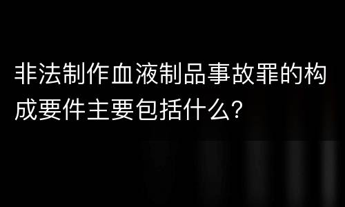 非法制作血液制品事故罪的构成要件主要包括什么？