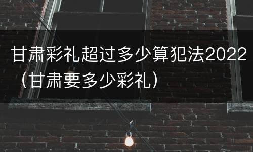 甘肃彩礼超过多少算犯法2022（甘肃要多少彩礼）