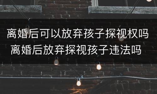 离婚后可以放弃孩子探视权吗 离婚后放弃探视孩子违法吗