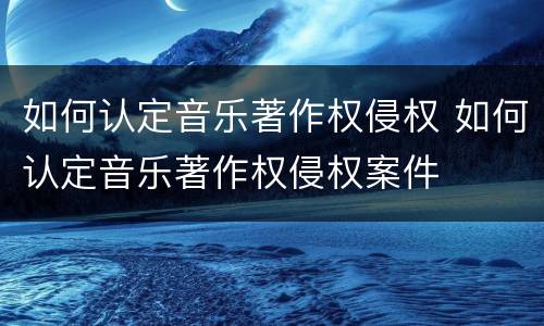 如何认定音乐著作权侵权 如何认定音乐著作权侵权案件