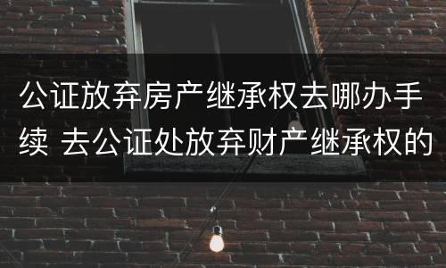 公证放弃房产继承权去哪办手续 去公证处放弃财产继承权的手续