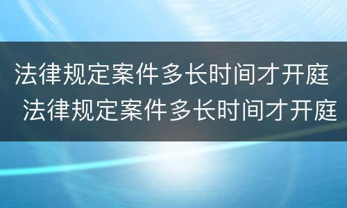 法律规定案件多长时间才开庭 法律规定案件多长时间才开庭呢
