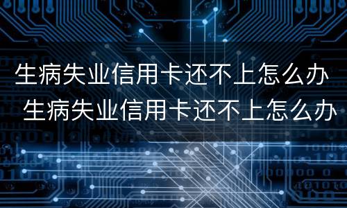 生病失业信用卡还不上怎么办 生病失业信用卡还不上怎么办呀
