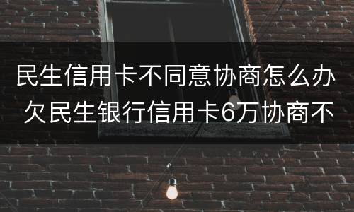 民生信用卡不同意协商怎么办 欠民生银行信用卡6万协商不成功怎么办